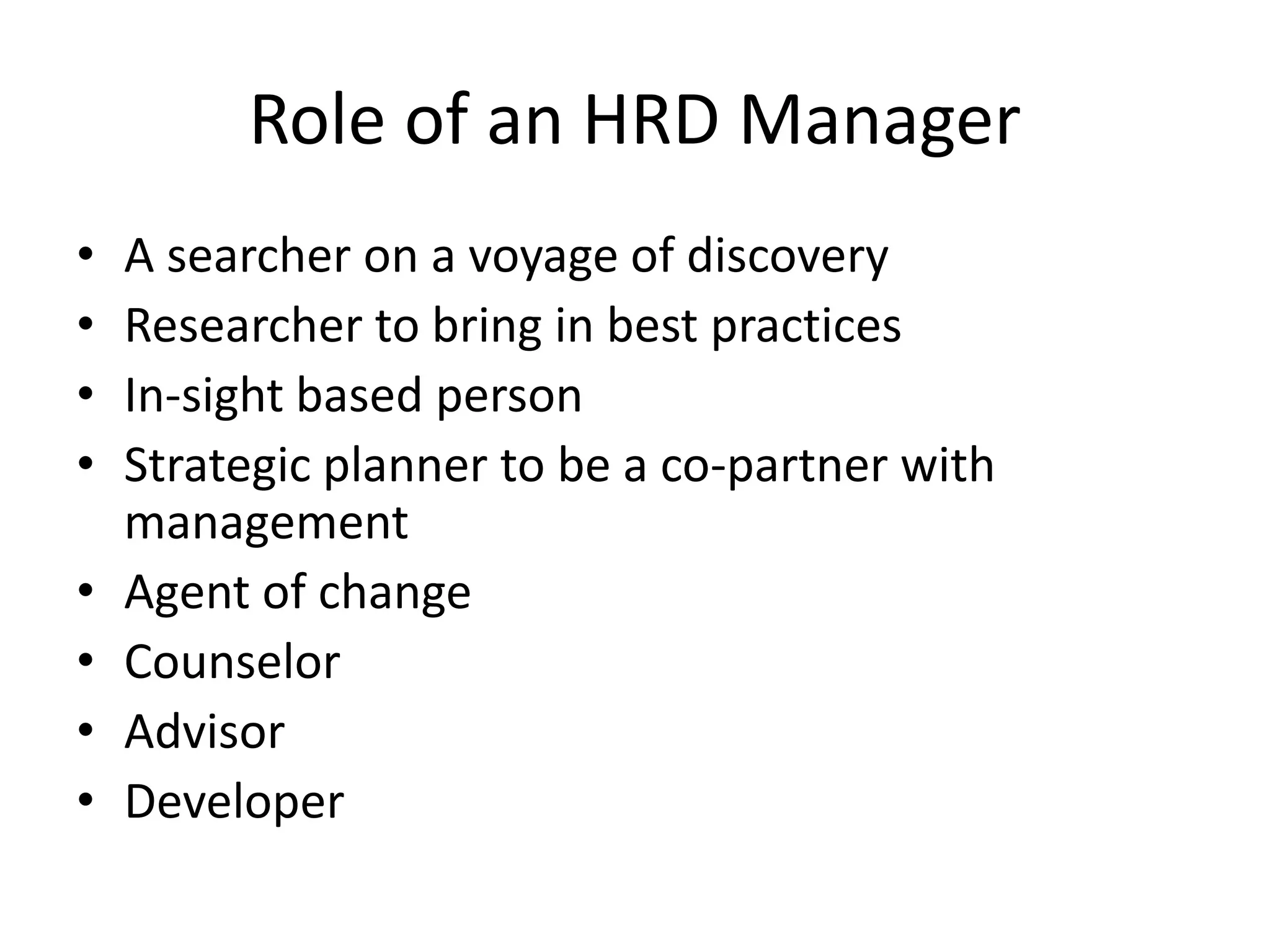 Role of an HRD Manager
• A searcher on a voyage of discovery
• Researcher to bring in best practices
• In-sight based person
• Strategic planner to be a co-partner with
management
• Agent of change
• Counselor
• Advisor
• Developer
 