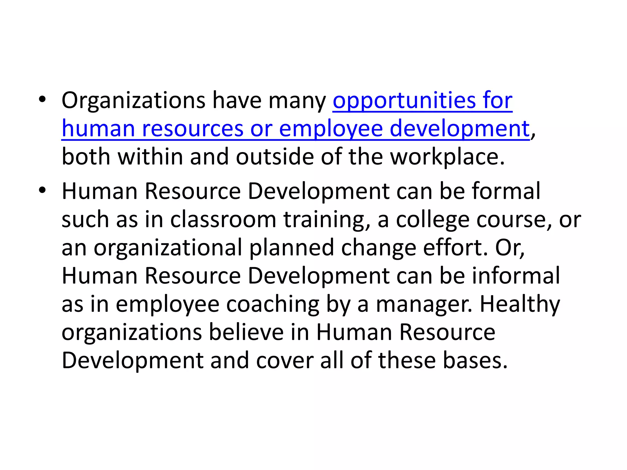 • Organizations have many opportunities for
human resources or employee development,
both within and outside of the workplace.
• Human Resource Development can be formal
such as in classroom training, a college course, or
an organizational planned change effort. Or,
Human Resource Development can be informal
as in employee coaching by a manager. Healthy
organizations believe in Human Resource
Development and cover all of these bases.
 