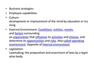• Business strategies-
• Employee capabilities-
• Culture-
development or improvement of the mind by education or tra
ining
• External Environment- Conditions, entities, events,
and factors surrounding
an organization that influence its activities and choices, and
determine its opportunities and risks. Also called operating
environment. Opposite of internal environment.
• Legislation-
Lawmaking; the preparation and enactment of laws by a legisl
ative body.
 