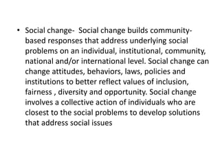 • Social change- Social change builds community-
based responses that address underlying social
problems on an individual, institutional, community,
national and/or international level. Social change can
change attitudes, behaviors, laws, policies and
institutions to better reflect values of inclusion,
fairness , diversity and opportunity. Social change
involves a collective action of individuals who are
closest to the social problems to develop solutions
that address social issues
 