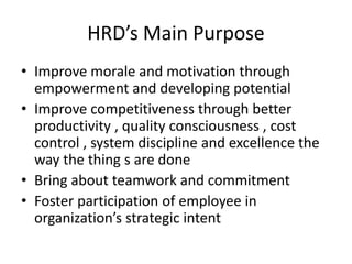 HRD’s Main Purpose
• Improve morale and motivation through
empowerment and developing potential
• Improve competitiveness through better
productivity , quality consciousness , cost
control , system discipline and excellence the
way the thing s are done
• Bring about teamwork and commitment
• Foster participation of employee in
organization’s strategic intent
 