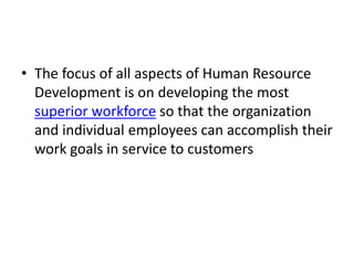 • The focus of all aspects of Human Resource
Development is on developing the most
superior workforce so that the organization
and individual employees can accomplish their
work goals in service to customers
 