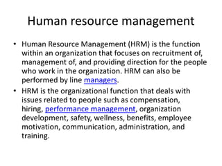 Human resource management
• Human Resource Management (HRM) is the function
within an organization that focuses on recruitment of,
management of, and providing direction for the people
who work in the organization. HRM can also be
performed by line managers.
• HRM is the organizational function that deals with
issues related to people such as compensation,
hiring, performance management, organization
development, safety, wellness, benefits, employee
motivation, communication, administration, and
training.
 