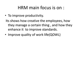 HRM main focus is on :
• To improve productivity.
Its shows how creative the employees, how
they manage a certain thing , and how they
enhance it to improve standards.
• Improve quality of work life(QOWL)
 