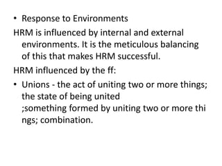 • Response to Environments
HRM is influenced by internal and external
environments. It is the meticulous balancing
of this that makes HRM successful.
HRM influenced by the ff:
• Unions - the act of uniting two or more things;
the state of being united
;something formed by uniting two or more thi
ngs; combination.
 