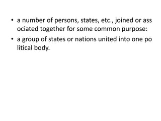 • a number of persons, states, etc., joined or ass
ociated together for some common purpose:
• a group of states or nations united into one po
litical body.
 