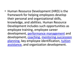 • Human Resource Development (HRD) is the
framework for helping employees develop
their personal and organizational skills,
knowledge, and abilities. Human Resource
Development includes such opportunities as
employee training, employee career
development, performance management and
development, coaching, mentoring,succession
planning, key employee identification, tuition
assistance, and organization development.
 