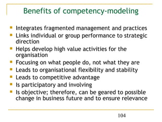Benefits of competency-modeling

   Integrates fragmented management and practices
   Links individual or group performance to strategic
    direction
   Helps develop high value activities for the
    organisation
   Focusing on what people do, not what they are
   Leads to organisational flexibility and stability
   Leads to competitive advantage
   Is participatory and involving
   Is objective; therefore, can be geared to possible
    change in business future and to ensure relevance

                                          104
 