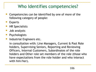 Who Identifies competencies?
   Competencies can be identified by one of more of the
    following category of people:
   Experts
   HR Specialists
   Job analysts
   Psychologists
   Industrial Engineers etc.
    in consultation with: Line Managers, Current & Past Role
    holders, Supervising Seniors, Reporting and Reviewing
    Officers, Internal Customers, Subordinates of the role
    holders and Other role set members of the role (those who
    have expectations from the role holder and who interact
    with him/her).

                                                106
 