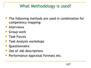 What Methodology is used?

   The following methods are used in combination for
    competency mapping:
   Interviews
   Group work
   Task Forces
   Task Analysis workshops
   Questionnaire
   Use of Job descriptions
   Performance Appraisal Formats etc.

                                         107
 