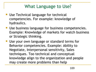 What Language to Use?
   Use Technical language for technical
    competencies. For example: knowledge of
    hydraulics.
   Use business language for business competencies.
    Example: Knowledge of markets for watch business
    or Strategic thinking.
   Use your own language or standard terms for
    Behavior competencies. Example: Ability to
    Negotiate, Interpersonal sensitivity, Sales
    techniques. Too technical and conceptual
    knowledge align to the organization and people
    may create more problems than help
                                        109
 