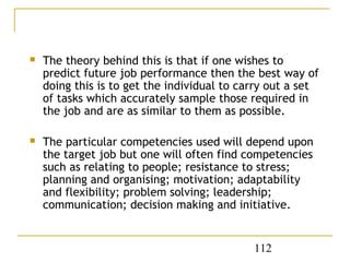    The theory behind this is that if one wishes to
    predict future job performance then the best way of
    doing this is to get the individual to carry out a set
    of tasks which accurately sample those required in
    the job and are as similar to them as possible.

   The particular competencies used will depend upon
    the target job but one will often find competencies
    such as relating to people; resistance to stress;
    planning and organising; motivation; adaptability
    and flexibility; problem solving; leadership;
    communication; decision making and initiative.


                                             112
 