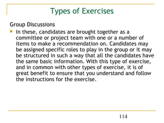 Types of Exercises
Group Discussions
 In these, candidates are brought together as a
  committee or project team with one or a number of
  items to make a recommendation on. Candidates may
  be assigned specific roles to play in the group or it may
  be structured in such a way that all the candidates have
  the same basic information. With this type of exercise,
  and in common with other types of exercise, it is of
  great benefit to ensure that you understand and follow
  the instructions for the exercise.




                                            114
 