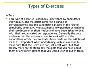 Types of Exercises
In Tray
 This type of exercise is normally undertaken by candidates
   individually. The materials comprise a bundle of
   correspondence and the candidate is placed in the role of
   somebody, generally, who assumed a new position or replaced
   their predecessor at short notice and have been asked to deal
   with their accumulated correspondence. Generally the only
   evidence that the assessors have to work with are the
   annotations which the candidates have made on the articles of
   mail. It is important when undertaking such an exercise to
   make sure that the items are not just dealt with, but that
   clearly mark on the items any thoughts that you have about
   them or any other actions that you would wish to put in train.




                                                  115
 