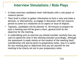 Interview Simulations / Role Plays
   In these exercises candidates meet individually with a role player or
    resource person.
   Their brief is either to gather information to form a view and make a
    decision, or alternatively, to engage in discussion with the resource
    person to come to a resolution on an aspect or issue of dispute.
   Typically, candidates will be allowed 15 -30 minutes to prepare for
    such a meeting and will be given a short, general brief on the
    objective for the meeting.
   In undertaking such an exercise you should consider carefully how you
    want to spend the time in the meeting and plan accordingly. Although
    the assessment is made mainly on the conduct of the meeting itself,
    consideration will also be given to preparatory notes, thus it is useful
    for any meeting plan or objectives that you set yourself for the
    meeting to be clearly set out in your preparatory notes.



                                                          116
 