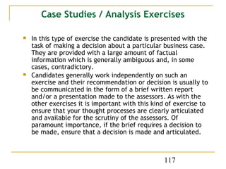 Case Studies / Analysis Exercises

   In this type of exercise the candidate is presented with the
    task of making a decision about a particular business case.
    They are provided with a large amount of factual
    information which is generally ambiguous and, in some
    cases, contradictory.
   Candidates generally work independently on such an
    exercise and their recommendation or decision is usually to
    be communicated in the form of a brief written report
    and/or a presentation made to the assessors. As with the
    other exercises it is important with this kind of exercise to
    ensure that your thought processes are clearly articulated
    and available for the scrutiny of the assessors. Of
    paramount importance, if the brief requires a decision to
    be made, ensure that a decision is made and articulated.



                                                 117
 