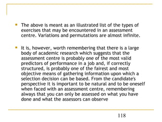    The above is meant as an illustrated list of the types of
    exercises that may be encountered in an assessment
    centre. Variations and permutations are almost infinite.

   It is, however, worth remembering that there is a large
    body of academic research which suggests that the
    assessment centre is probably one of the most valid
    predictors of performance in a job and, if correctly
    structured, is probably one of the fairest and most
    objective means of gathering information upon which a
    selection decision can be based. From the candidate's
    perspective it is important to be natural and to be oneself
    when faced with an assessment centre, remembering
    always that you can only be assessed on what you have
    done and what the assessors can observe


                                                  118
 