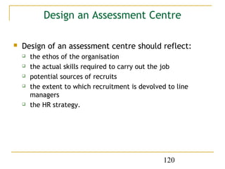 Design an Assessment Centre

   Design of an assessment centre should reflect:
       the ethos of the organisation
       the actual skills required to carry out the job
       potential sources of recruits
       the extent to which recruitment is devolved to line
        managers
       the HR strategy.




                                                   120
 