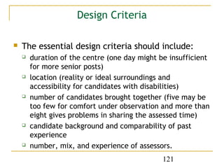 Design Criteria

   The essential design criteria should include:
       duration of the centre (one day might be insufficient
        for more senior posts)
       location (reality or ideal surroundings and
        accessibility for candidates with disabilities)
       number of candidates brought together (five may be
        too few for comfort under observation and more than
        eight gives problems in sharing the assessed time)
       candidate background and comparability of past
        experience
       number, mix, and experience of assessors.
                                               121
 