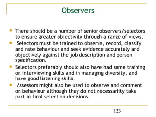 Observers

   There should be a number of senior observers/selectors
    to ensure greater objectivity through a range of views.
    Selectors must be trained to observe, record, classify
    and rate behaviour and seek evidence accurately and
    objectively against the job description and person
    specification.
   Selectors preferably should also have had some training
    on interviewing skills and in managing diversity, and
    have good listening skills.
    Assessors might also be used to observe and comment
    on behaviour although they do not necessarlity take
    part in final selection decisions

                                             123
 