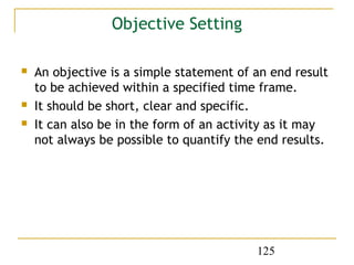 Objective Setting

   An objective is a simple statement of an end result
    to be achieved within a specified time frame.
   It should be short, clear and specific.
   It can also be in the form of an activity as it may
    not always be possible to quantify the end results.




                                          125
 