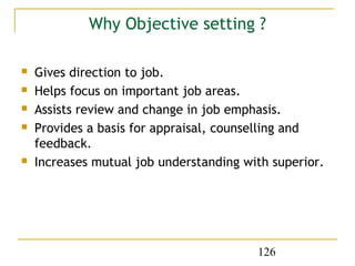 Why Objective setting ?

   Gives direction to job.
   Helps focus on important job areas.
   Assists review and change in job emphasis.
   Provides a basis for appraisal, counselling and
    feedback.
   Increases mutual job understanding with superior.




                                         126
 
