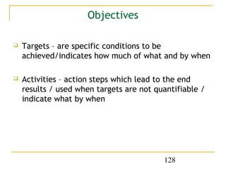 Objectives

   Targets – are specific conditions to be
    achieved/indicates how much of what and by when

   Activities – action steps which lead to the end
    results / used when targets are not quantifiable /
    indicate what by when




                                          128
 