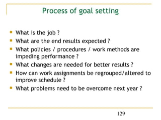 Process of goal setting

   What is the job ?
   What are the end results expected ?
   What policies / procedures / work methods are
    impeding performance ?
   What changes are needed for better results ?
   How can work assignments be regrouped/altered to
    improve schedule ?
   What problems need to be overcome next year ?



                                       129
 