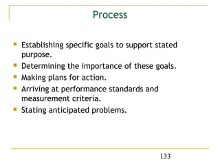 Process

   Establishing specific goals to support stated
    purpose.
   Determining the importance of these goals.
   Making plans for action.
   Arriving at performance standards and
    measurement criteria.
   Stating anticipated problems.




                                           133
 