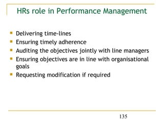 HRs role in Performance Management

   Delivering time-lines
   Ensuring timely adherence
   Auditing the objectives jointly with line managers
   Ensuring objectives are in line with organisational
    goals
   Requesting modification if required




                                           135
 