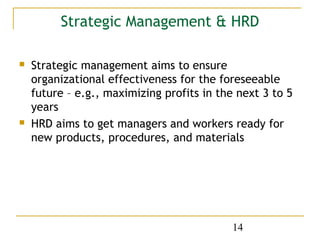 Strategic Management & HRD

   Strategic management aims to ensure
    organizational effectiveness for the foreseeable
    future – e.g., maximizing profits in the next 3 to 5
    years
   HRD aims to get managers and workers ready for
    new products, procedures, and materials




                                            14
 