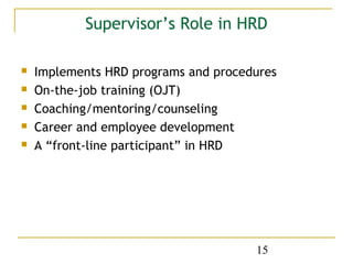 Supervisor’s Role in HRD

   Implements HRD programs and procedures
   On-the-job training (OJT)
   Coaching/mentoring/counseling
   Career and employee development
   A “front-line participant” in HRD




                                      15
 