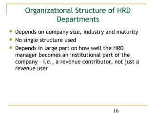 Organizational Structure of HRD
                Departments
   Depends on company size, industry and maturity
   No single structure used
   Depends in large part on how well the HRD
    manager becomes an institutional part of the
    company – i.e., a revenue contributor, not just a
    revenue user




                                          16
 
