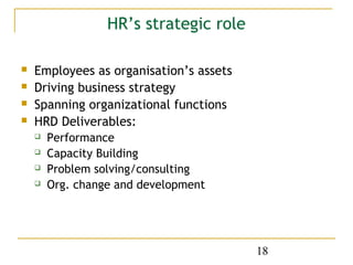 HR’s strategic role

   Employees as organisation’s assets
   Driving business strategy
   Spanning organizational functions
   HRD Deliverables:
       Performance
       Capacity Building
       Problem solving/consulting
       Org. change and development




                                         18
 