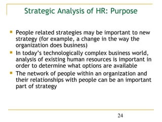 Strategic Analysis of HR: Purpose

   People related strategies may be important to new
    strategy (for example, a change in the way the
    organization does business)
   In today’s technologically complex business world,
    analysis of existing human resources is important in
    order to determine what options are available
   The network of people within an organization and
    their relationships with people can be an important
    part of strategy



                                           24
 