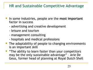 HR and Sustainable Competitive Advantage


   In some industries, people are the most important
    factor in success
    - advertising and creative development
    - leisure and tourism
    - management consulting
    - hospitals and medical professions
   The adaptability of people to changing environments
    is an important skill
   “The ability to learn faster than your competitors
    may be the only sustainable advantage” – Arie De
    Geus, former head of planning at Royal Dutch Shell

                                          25
 