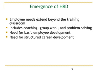 Emergence of HRD

   Employee needs extend beyond the training
    classroom
   Includes coaching, group work, and problem solving
   Need for basic employee development
   Need for structured career development




                                         3
 