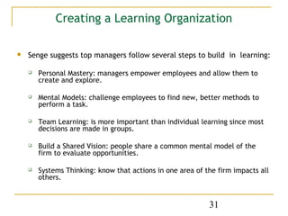 Creating a Learning Organization

   Senge suggests top managers follow several steps to build in learning:

       Personal Mastery: managers empower employees and allow them to
        create and explore.

       Mental Models: challenge employees to find new, better methods to
        perform a task.

       Team Learning: is more important than individual learning since most
        decisions are made in groups.

       Build a Shared Vision: people share a common mental model of the
        firm to evaluate opportunities.

       Systems Thinking: know that actions in one area of the firm impacts all
        others.


                                                            31
 