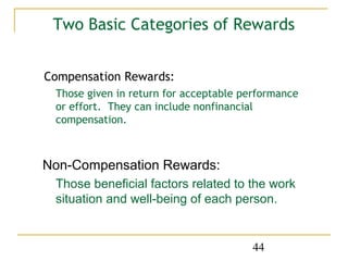 Two Basic Categories of Rewards


Compensation Rewards:
 Those given in return for acceptable performance
 or effort. They can include nonfinancial
 compensation.



Non-Compensation Rewards:
 Those beneficial factors related to the work
 situation and well-being of each person.


                                       44
 