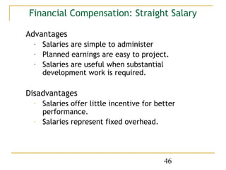 Financial Compensation: Straight Salary

Advantages
  -   Salaries are simple to administer
  -   Planned earnings are easy to project.
  -   Salaries are useful when substantial
      development work is required.

Disadvantages
  -   Salaries offer little incentive for better
      performance.
  -   Salaries represent fixed overhead.




                                            46
 