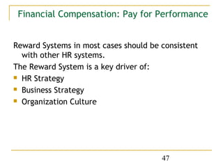 Financial Compensation: Pay for Performance


Reward Systems in most cases should be consistent
  with other HR systems.
The Reward System is a key driver of:
 HR Strategy

 Business Strategy

 Organization Culture




                                       47
 