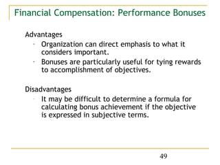 Financial Compensation: Performance Bonuses

  Advantages
    - Organization can direct emphasis to what it
      considers important.
    - Bonuses are particularly useful for tying rewards
      to accomplishment of objectives.

  Disadvantages
    - It may be difficult to determine a formula for
       calculating bonus achievement if the objective
       is expressed in subjective terms.




                                          49
 