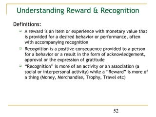 Understanding Reward & Recognition
Definitions:
     A reward is an item or experience with monetary value that
      is provided for a desired behavior or performance, often
      with accompanying recognition
     Recognition is a positive consequence provided to a person
      for a behavior or a result in the form of acknowledgement,
      approval or the expression of gratitude
     “Recognition” is more of an activity or an association (a
      social or interpersonal activity) while a “Reward” is more of
      a thing (Money, Merchandise, Trophy, Travel etc)




                                                 52
 