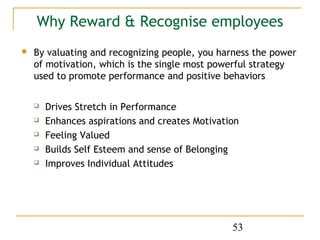 Why Reward & Recognise employees
   By valuating and recognizing people, you harness the power
    of motivation, which is the single most powerful strategy
    used to promote performance and positive behaviors

       Drives Stretch in Performance
       Enhances aspirations and creates Motivation
       Feeling Valued
       Builds Self Esteem and sense of Belonging
       Improves Individual Attitudes




                                                 53
 