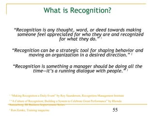 What is Recognition?

      “Recognition is any thought, word, or deed towards making
       someone feel appreciated for who they are and recognized
                           for what they do.” 1

    “Recognition can be a strategic tool for shaping behavior and
           moving an organization in a desired direction.” 2

     “Recognition is something a manager should be doing all the
              time—it’s a running dialogue with people.” 3



1
    “Making Recognition a Daily Event” by Roy Saunderson, Recognition Management Institute
2
 “A Culture of Recognition; Building a System to Celebrate Great Performance” by Rhonda
Sunnarborg, BI Business Improvement Series
3
    Ron Zemke, Training magazine                                                 55
 
