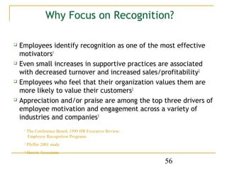 Why Focus on Recognition?

 Employees identify recognition as one of the most effective
  motivators1
 Even small increases in supportive practices are associated

  with decreased turnover and increased sales/profitability2
 Employees who feel that their organization values them are

  more likely to value their customers2
 Appreciation and/or praise are among the top three drivers of

  employee motivation and engagement across a variety of
  industries and companies3
    1
        The Conference Board, 1999 HR Executive Review:
        Employee Recognition Programs
    2
        Pfeffer 2001 study
    3
        Hewitt Associates

                                                          56
 