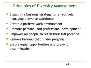 Principles of Diversity Management
   Establish a business strategy for effectively
    managing a diverse workforce
   Create a positive work environment
   Promote personal and professional development
   Empower all people to reach their full potential
   Remove barriers that hinder progress
   Ensure equal opportunities and prevent
    discrimination



                                           63
 