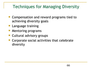 Techniques for Managing Diversity

   Compensation and reward programs tied to
    achieving diversity goals
   Language training
   Mentoring programs
   Cultural advisory groups
   Corporate social activities that celebrate
    diversity




                                       66
 
