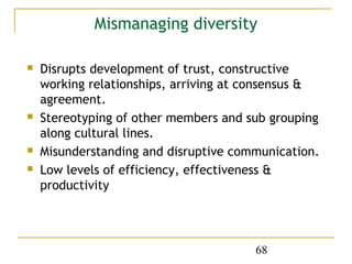 Mismanaging diversity

   Disrupts development of trust, constructive
    working relationships, arriving at consensus &
    agreement.
   Stereotyping of other members and sub grouping
    along cultural lines.
   Misunderstanding and disruptive communication.
   Low levels of efficiency, effectiveness &
    productivity




                                       68
 