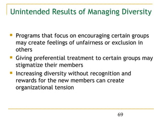Unintended Results of Managing Diversity

   Programs that focus on encouraging certain groups
    may create feelings of unfairness or exclusion in
    others
   Giving preferential treatment to certain groups may
    stigmatize their members
   Increasing diversity without recognition and
    rewards for the new members can create
    organizational tension



                                         69
 